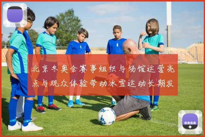 北京冬奥会赛事组织与场馆运营亮点与观众体验带动冰雪运动长期发展