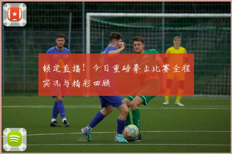 锁定直播！今日重磅拳击比赛全程实况与精彩回顾