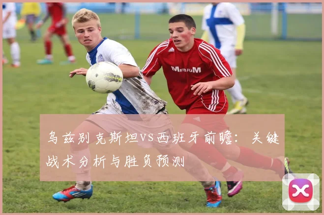 乌兹别克斯坦vs西班牙前瞻：关键战术分析与胜负预测