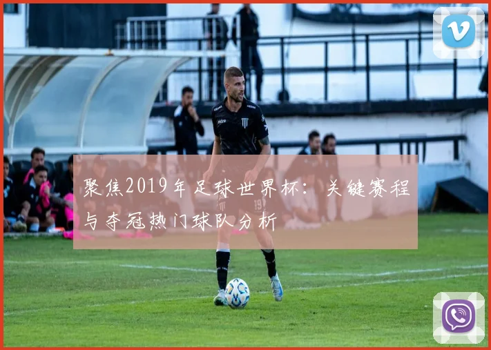 聚焦2019年足球世界杯:关键赛程与夺冠热门球队分析