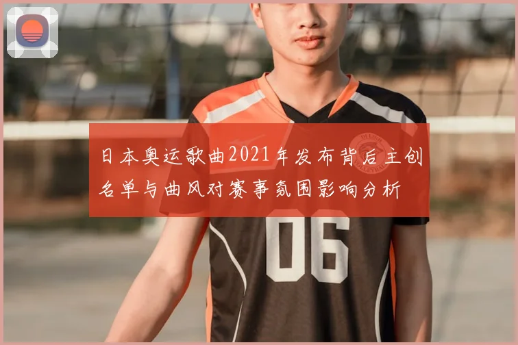 日本奥运歌曲2021年发布背后主创名单与曲风对赛事氛围影响分析