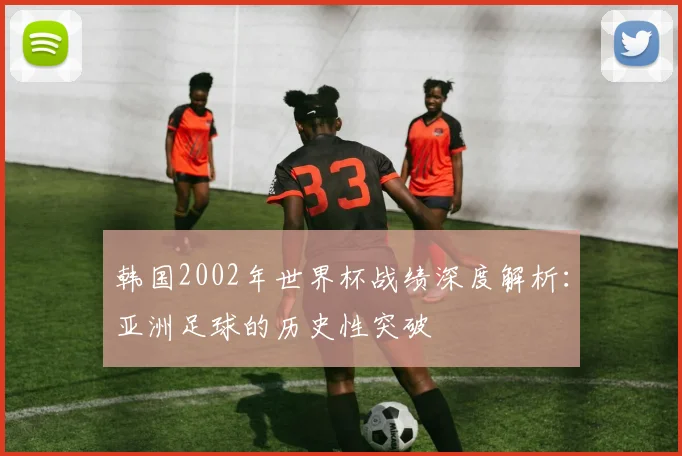 韩国2002年世界杯战绩深度解析:亚洲足球的历史性突破