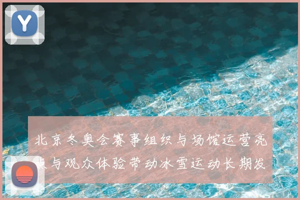 北京冬奥会赛事组织与场馆运营亮点与观众体验带动冰雪运动长期发展