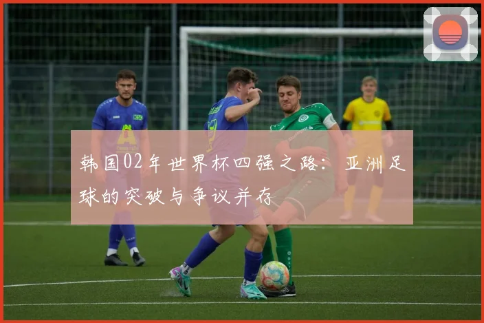 韩国02年世界杯四强之路:亚洲足球的突破与争议并存
