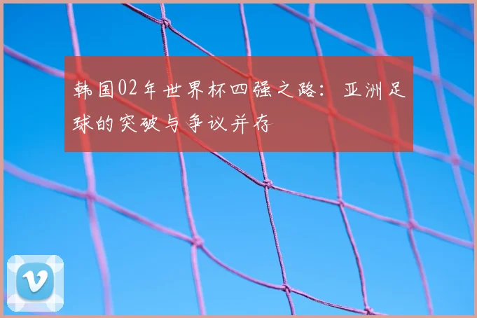 韩国02年世界杯四强之路：亚洲足球的突破与争议并存