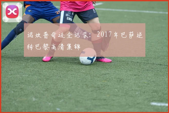 诺坎普奇迹全记录：2017年巴萨逆转巴黎高清集锦