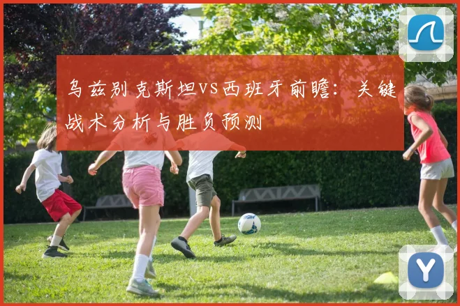 乌兹别克斯坦vs西班牙前瞻：关键战术分析与胜负预测