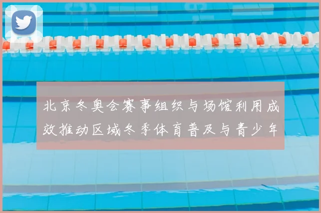 北京冬奥会赛事组织与场馆利用成效推动区域冬季体育普及与青少年参与