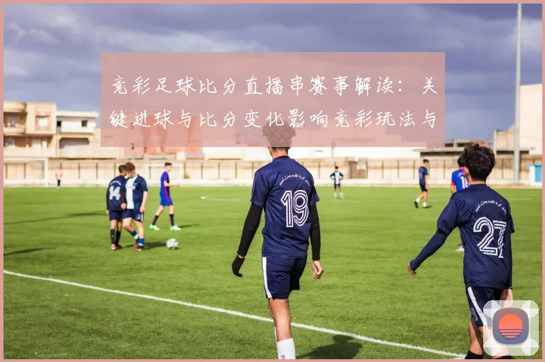 竞彩足球比分直播串赛事解读：关键进球与比分变化影响竞彩玩法与投注策略